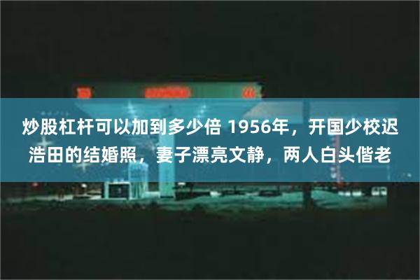 炒股杠杆可以加到多少倍 1956年，开国少校迟浩田的结婚照，妻子漂亮文静，两人白头偕老