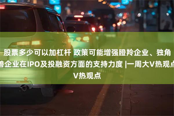 股票多少可以加杠杆 政策可能增强瞪羚企业、独角兽企业在IPO及投融资方面的支持力度 |一周大V热观点