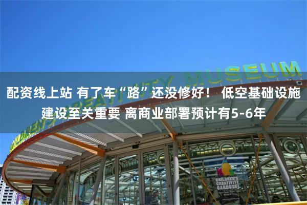 配资线上站 有了车“路”还没修好！ 低空基础设施建设至关重要 离商业部署预计有5-6年