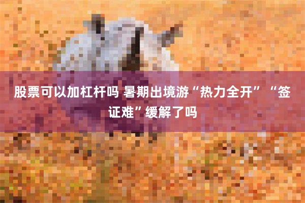 股票可以加杠杆吗 暑期出境游“热力全开” “签证难”缓解了吗