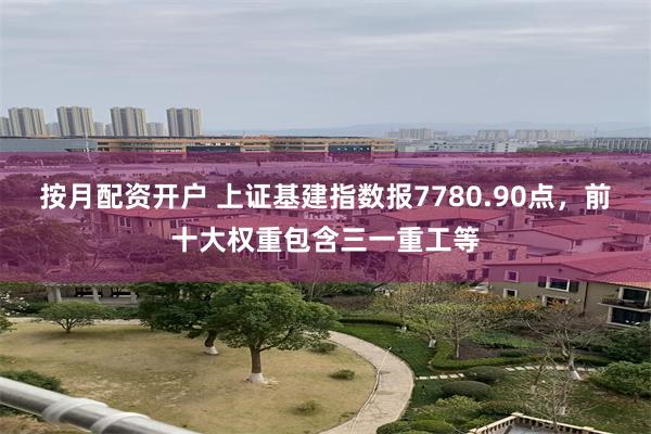 按月配资开户 上证基建指数报7780.90点，前十大权重包含三一重工等