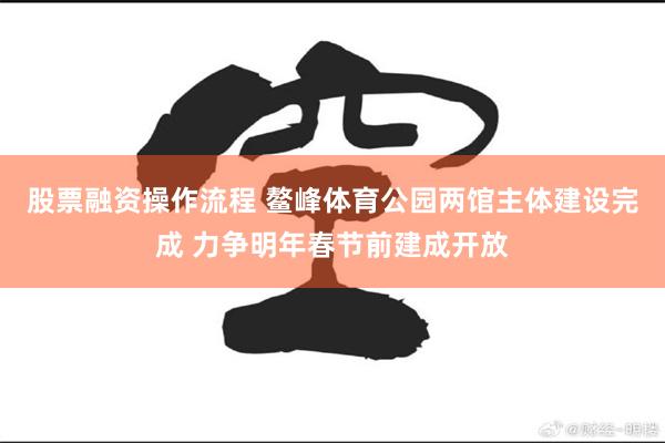 股票融资操作流程 鳌峰体育公园两馆主体建设完成 力争明年春节前建成开放