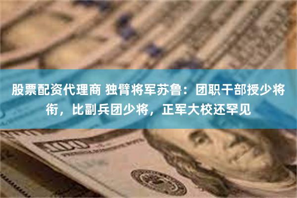 股票配资代理商 独臂将军苏鲁：团职干部授少将衔，比副兵团少将，正军大校还罕见