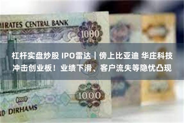 杠杆实盘炒股 IPO雷达｜傍上比亚迪 华庄科技冲击创业板！业绩下滑、客户流失等隐忧凸现