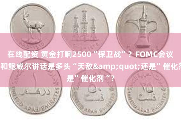 在线配资 黄金打响2500“保卫战”？FOMC会议纪要和鲍威尔讲话是多头“天敌&quot;还是”催化剂“？