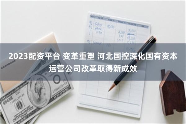 2023配资平台 变革重塑 河北国控深化国有资本运营公司改革取得新成效