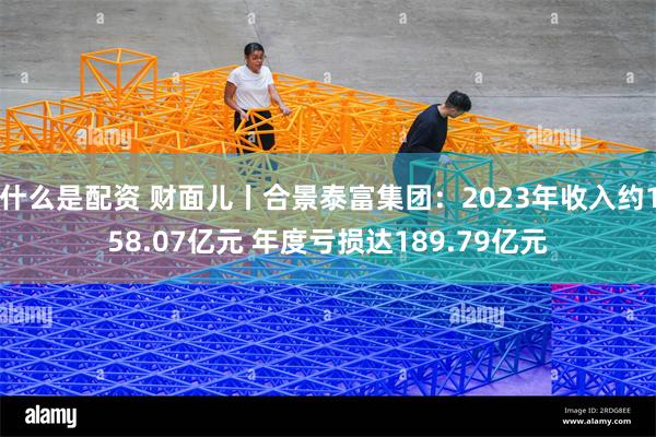 什么是配资 财面儿丨合景泰富集团：2023年收入约158.07亿元 年度亏损达189.79亿元