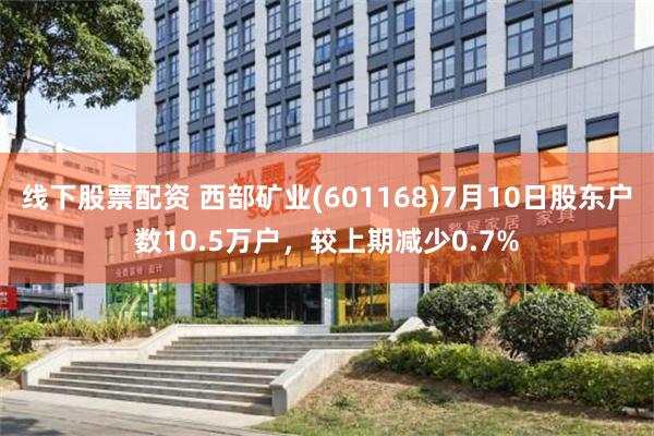 线下股票配资 西部矿业(601168)7月10日股东户数10.5万户，较上期减少0.7%