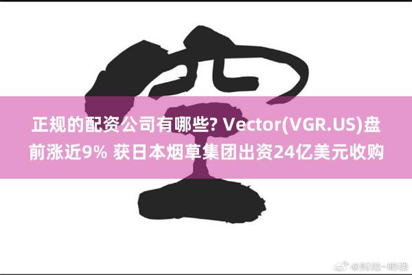 正规的配资公司有哪些? Vector(VGR.US)盘前涨近9% 获日本烟草集团出资24亿美元收购