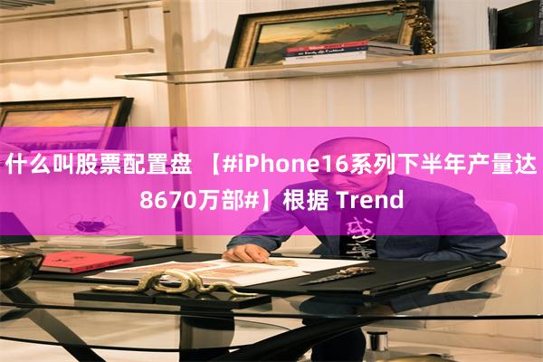 什么叫股票配置盘 【#iPhone16系列下半年产量达8670万部#】根据 Trend