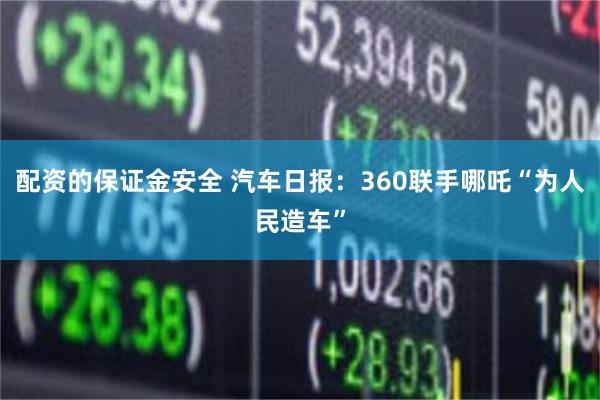 配资的保证金安全 汽车日报：360联手哪吒“为人民造车”