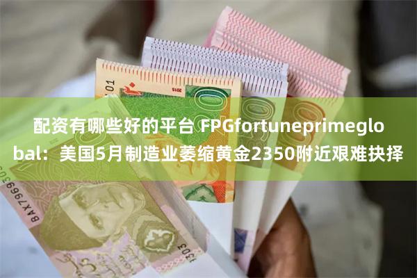 配资有哪些好的平台 FPGfortuneprimeglobal：美国5月制造业萎缩黄金2350附近艰难抉择