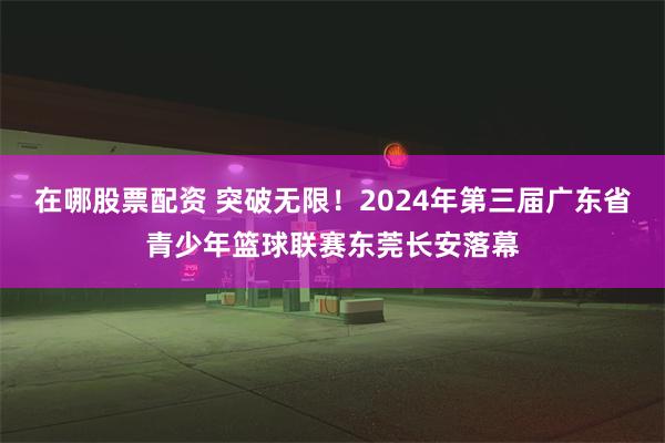 在哪股票配资 突破无限！2024年第三届广东省青少年篮球联赛东莞长安落幕