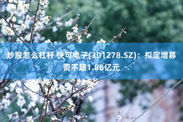 炒股怎么杠杆 快可电子(301278.SZ)：拟定增募资不超1.86亿元