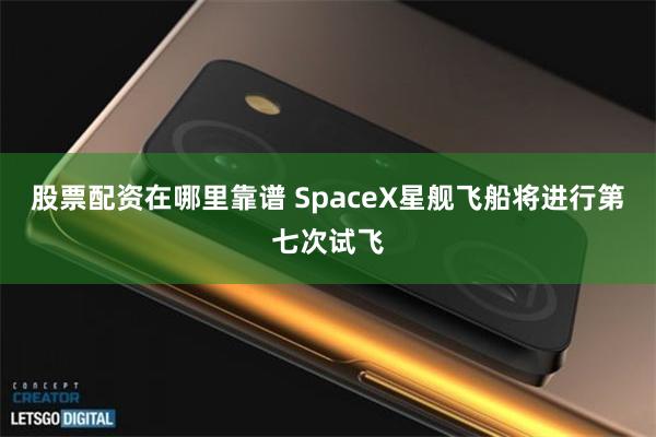 股票配资在哪里靠谱 SpaceX星舰飞船将进行第七次试飞