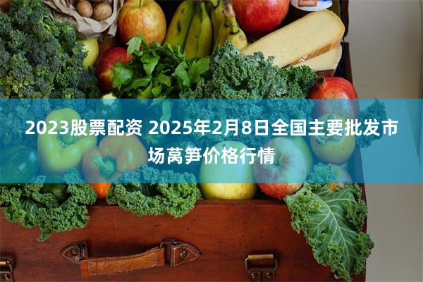 2023股票配资 2025年2月8日全国主要批发市场莴笋价格行情