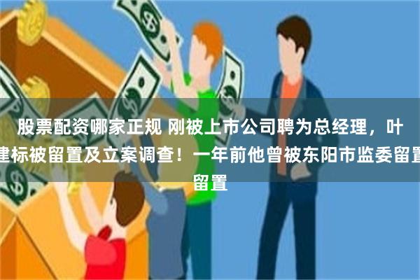 股票配资哪家正规 刚被上市公司聘为总经理，叶建标被留置及立案调查！一年前他曾被东阳市监委留置